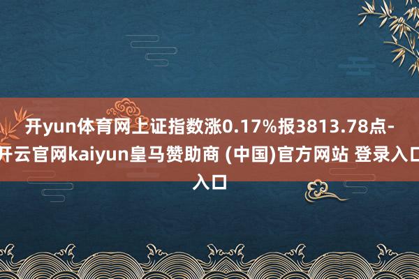 开yun体育网上证指数涨0.17%报3813.78点-开云官网kaiyun皇马赞助商 (中国)官方网站 登录入口