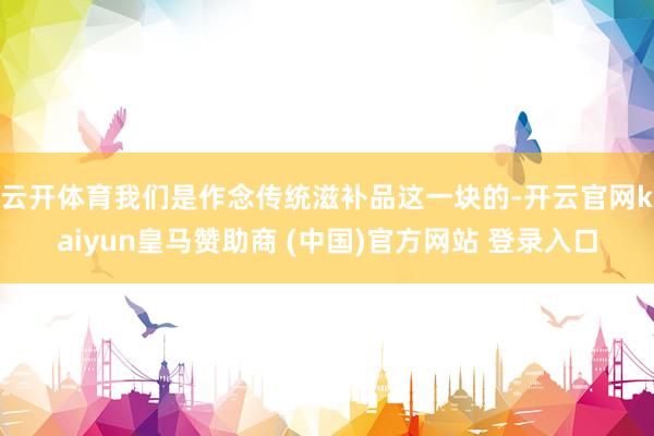 云开体育　　我们是作念传统滋补品这一块的-开云官网kaiyun皇马赞助商 (中国)官方网站 登录入口