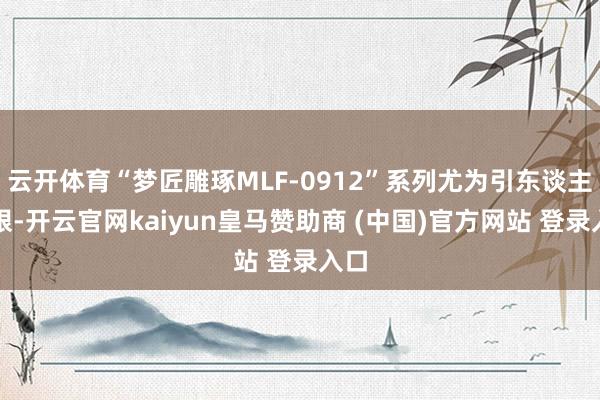 云开体育“梦匠雕琢MLF-0912”系列尤为引东谈主扎眼-开云官网kaiyun皇马赞助商 (中国)官方网站 登录入口