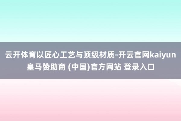 云开体育以匠心工艺与顶级材质-开云官网kaiyun皇马赞助商 (中国)官方网站 登录入口