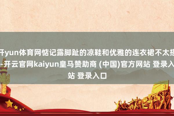 开yun体育网惦记露脚趾的凉鞋和优雅的连衣裙不太搭配-开云官网kaiyun皇马赞助商 (中国)官方网站 登录入口