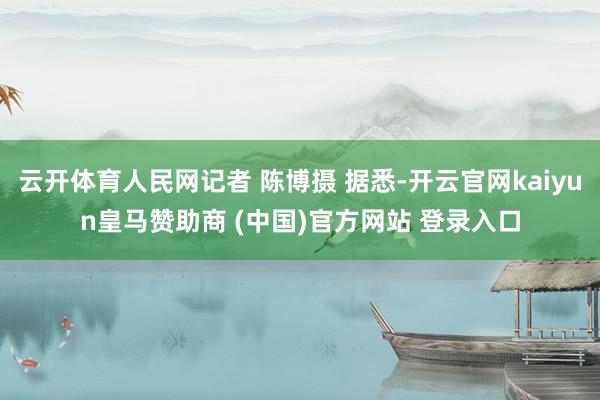 云开体育人民网记者 陈博摄 据悉-开云官网kaiyun皇马赞助商 (中国)官方网站 登录入口