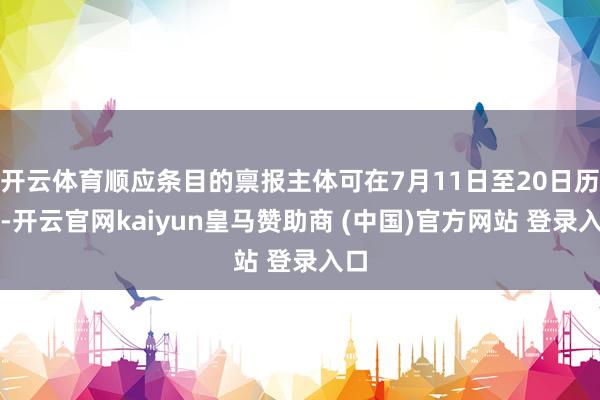 开云体育顺应条目的禀报主体可在7月11日至20日历间-开云官网kaiyun皇马赞助商 (中国)官方网站 登录入口