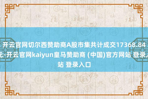 开云官网切尔西赞助商A股市集共计成交17368.84亿元-开云官网kaiyun皇马赞助商 (中国)官方网站 登录入口