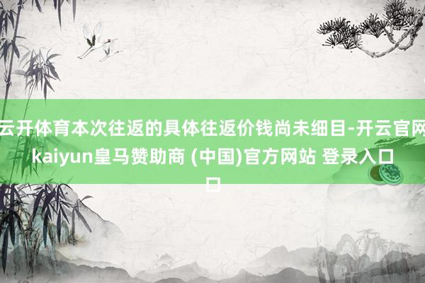 云开体育本次往返的具体往返价钱尚未细目-开云官网kaiyun皇马赞助商 (中国)官方网站 登录入口