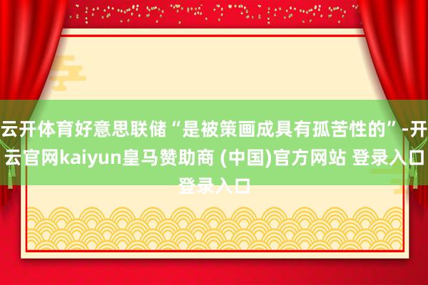 云开体育好意思联储“是被策画成具有孤苦性的”-开云官网kaiyun皇马赞助商 (中国)官方网站 登录入口
