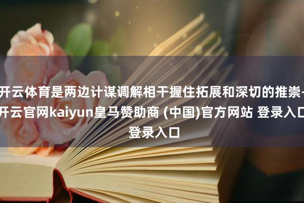 开云体育是两边计谋调解相干握住拓展和深切的推崇-开云官网kaiyun皇马赞助商 (中国)官方网站 登录入口