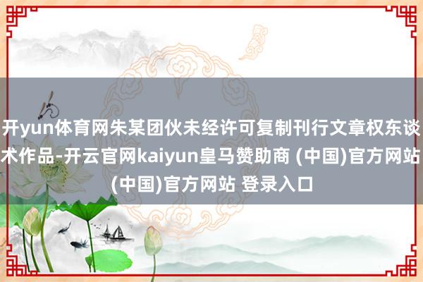 开yun体育网朱某团伙未经许可复制刊行文章权东谈主好意思术作品-开云官网kaiyun皇马赞助商 (中国)官方网站 登录入口