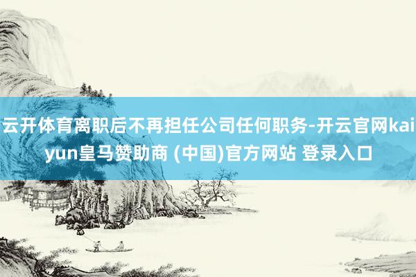 云开体育离职后不再担任公司任何职务-开云官网kaiyun皇马赞助商 (中国)官方网站 登录入口