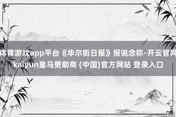 体育游戏app平台《华尔街日报》报说念称-开云官网kaiyun皇马赞助商 (中国)官方网站 登录入口