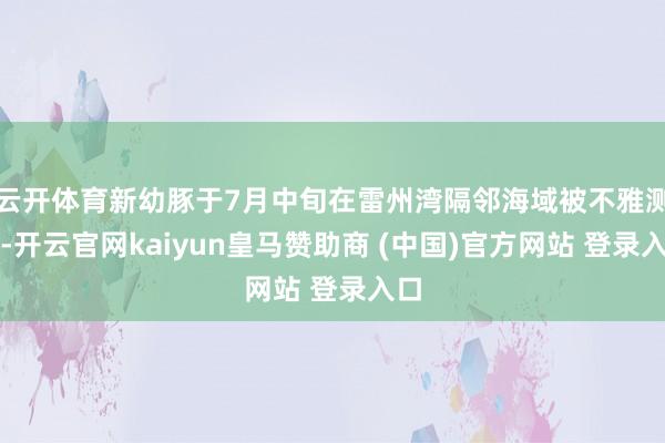 云开体育新幼豚于7月中旬在雷州湾隔邻海域被不雅测到-开云官网kaiyun皇马赞助商 (中国)官方网站 登录入口