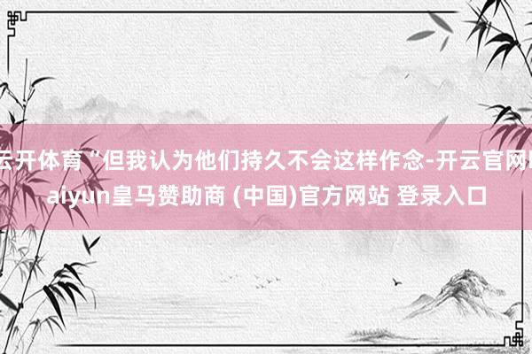 云开体育“但我认为他们持久不会这样作念-开云官网kaiyun皇马赞助商 (中国)官方网站 登录入口