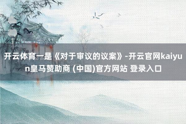 开云体育一是《对于审议的议案》-开云官网kaiyun皇马赞助商 (中国)官方网站 登录入口