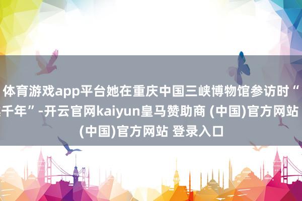 体育游戏app平台她在重庆中国三峡博物馆参访时“一秒穿越千年”-开云官网kaiyun皇马赞助商 (中国)官方网站 登录入口