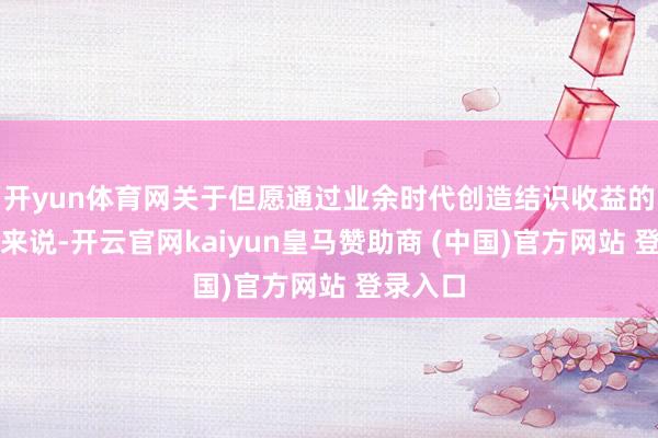 开yun体育网关于但愿通过业余时代创造结识收益的东谈主来说-开云官网kaiyun皇马赞助商 (中国)官方网站 登录入口