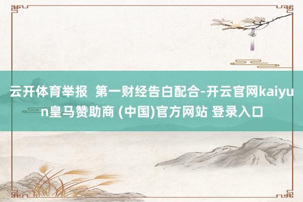 云开体育举报  第一财经告白配合-开云官网kaiyun皇马赞助商 (中国)官方网站 登录入口