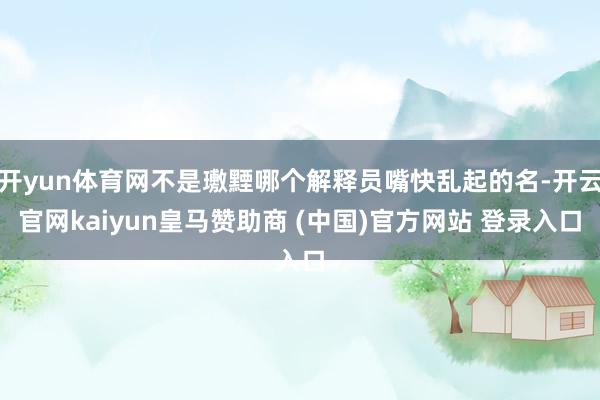 开yun体育网不是璷黫哪个解释员嘴快乱起的名-开云官网kaiyun皇马赞助商 (中国)官方网站 登录入口