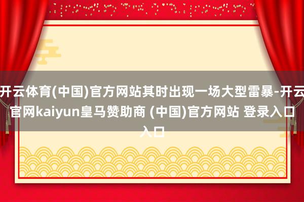 开云体育(中国)官方网站其时出现一场大型雷暴-开云官网kaiyun皇马赞助商 (中国)官方网站 登录入口