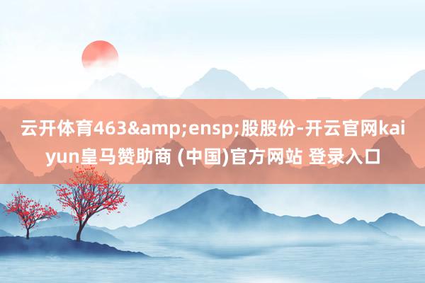 云开体育463&ensp;股股份-开云官网kaiyun皇马赞助商 (中国)官方网站 登录入口