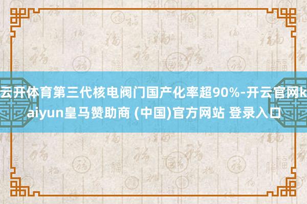 云开体育第三代核电阀门国产化率超90%-开云官网kaiyun皇马赞助商 (中国)官方网站 登录入口