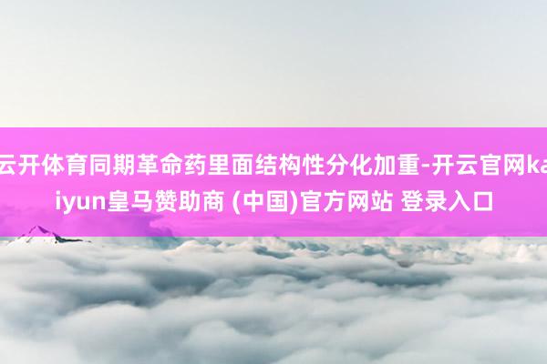 云开体育同期革命药里面结构性分化加重-开云官网kaiyun皇马赞助商 (中国)官方网站 登录入口
