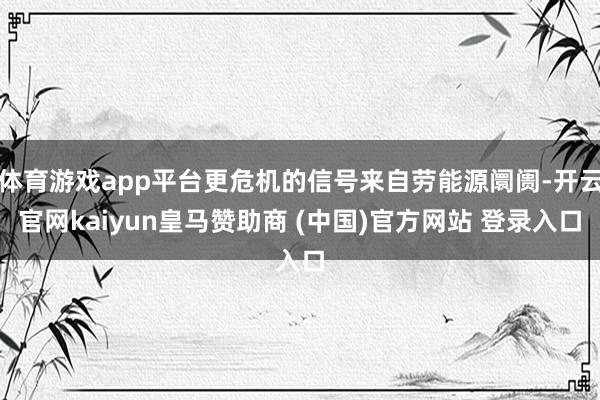 体育游戏app平台更危机的信号来自劳能源阛阓-开云官网kaiyun皇马赞助商 (中国)官方网站 登录入口