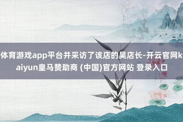 体育游戏app平台并采访了该店的吴店长-开云官网kaiyun皇马赞助商 (中国)官方网站 登录入口