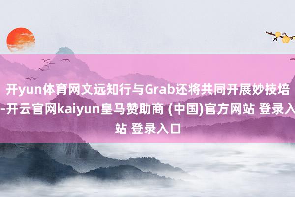 开yun体育网文远知行与Grab还将共同开展妙技培训-开云官网kaiyun皇马赞助商 (中国)官方网站 登录入口