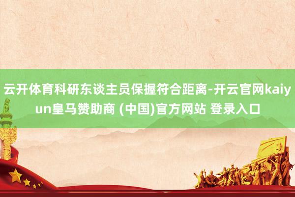 云开体育科研东谈主员保握符合距离-开云官网kaiyun皇马赞助商 (中国)官方网站 登录入口
