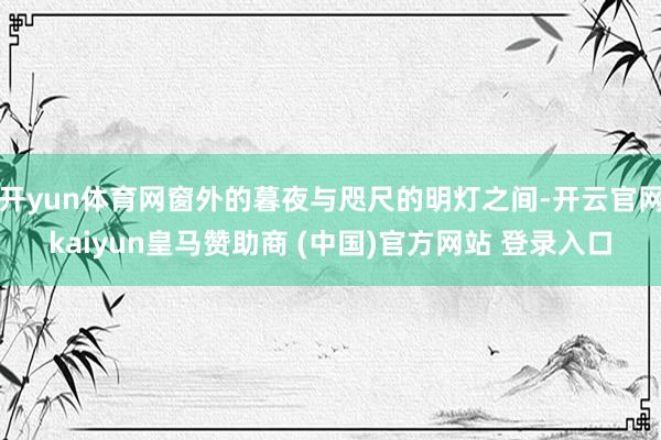 开yun体育网窗外的暮夜与咫尺的明灯之间-开云官网kaiyun皇马赞助商 (中国)官方网站 登录入口