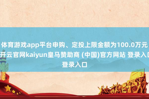 体育游戏app平台申购、定投上限金额为100.0万元-开云官网kaiyun皇马赞助商 (中国)官方网站 登录入口