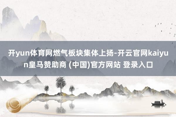 开yun体育网　　燃气板块集体上扬-开云官网kaiyun皇马赞助商 (中国)官方网站 登录入口