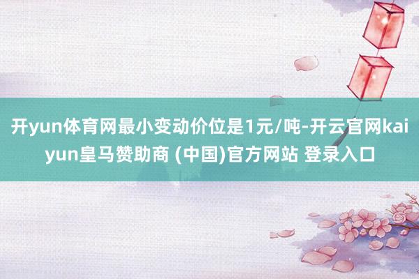 开yun体育网最小变动价位是1元/吨-开云官网kaiyun皇马赞助商 (中国)官方网站 登录入口