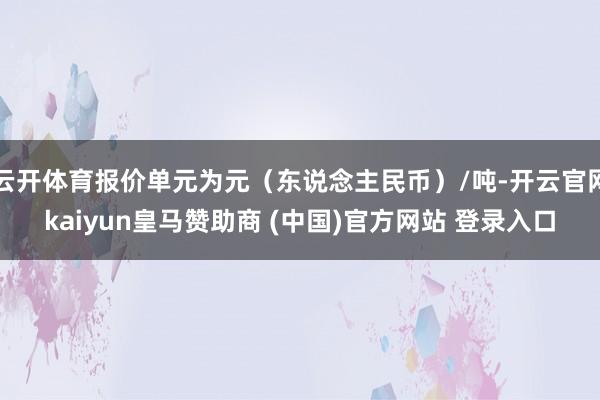 云开体育报价单元为元（东说念主民币）/吨-开云官网kaiyun皇马赞助商 (中国)官方网站 登录入口