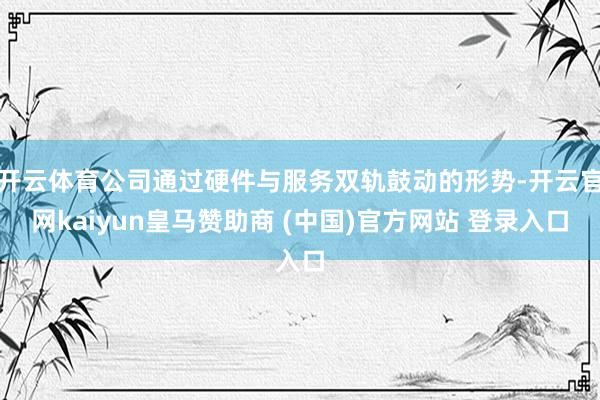 开云体育公司通过硬件与服务双轨鼓动的形势-开云官网kaiyun皇马赞助商 (中国)官方网站 登录入口