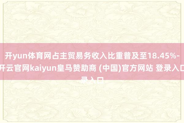 开yun体育网占主贸易务收入比重普及至18.45%-开云官网kaiyun皇马赞助商 (中国)官方网站 登录入口