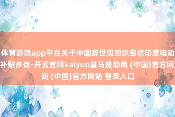 体育游戏app平台关于中国辞世贸组织告状印度电动汽车及电板补贴步伐-开云官网kaiyun皇马赞助商 (中国)官方网站 登录入口