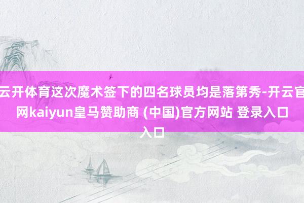 云开体育这次魔术签下的四名球员均是落第秀-开云官网kaiyun皇马赞助商 (中国)官方网站 登录入口