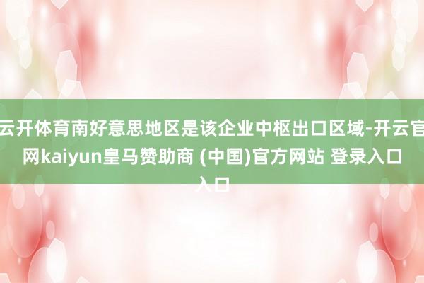 云开体育南好意思地区是该企业中枢出口区域-开云官网kaiyun皇马赞助商 (中国)官方网站 登录入口