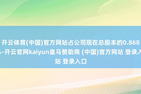 开云体育(中国)官方网站占公司现在总股本的0.8682%-开云官网kaiyun皇马赞助商 (中国)官方网站 登录入口