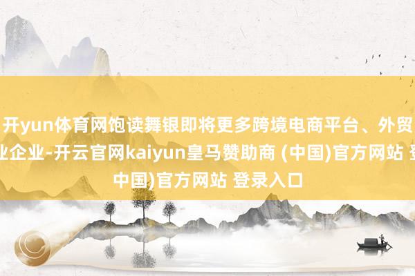 开yun体育网饱读舞银即将更多跨境电商平台、外贸详尽就业企业-开云官网kaiyun皇马赞助商 (中国)官方网站 登录入口