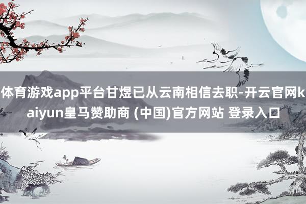 体育游戏app平台甘煜已从云南相信去职-开云官网kaiyun皇马赞助商 (中国)官方网站 登录入口