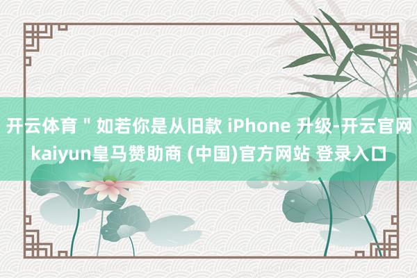 开云体育"如若你是从旧款 iPhone 升级-开云官网kaiyun皇马赞助商 (中国)官方网站 登录入口