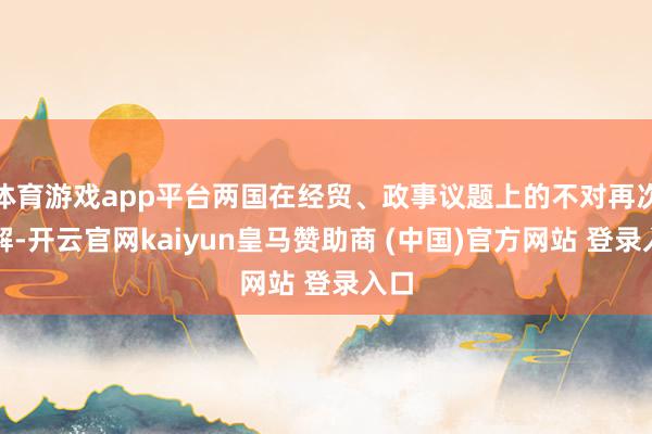 体育游戏app平台两国在经贸、政事议题上的不对再次瓦解-开云官网kaiyun皇马赞助商 (中国)官方网站 登录入口