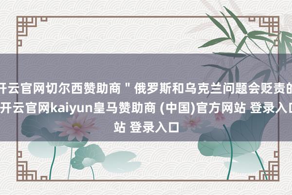 开云官网切尔西赞助商"俄罗斯和乌克兰问题会贬责的-开云官网kaiyun皇马赞助商 (中国)官方网站 登录入口
