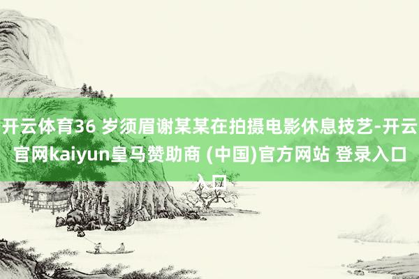 开云体育36 岁须眉谢某某在拍摄电影休息技艺-开云官网kaiyun皇马赞助商 (中国)官方网站 登录入口