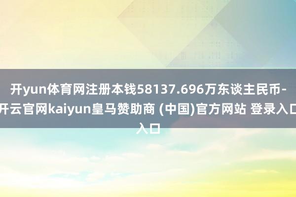 开yun体育网注册本钱58137.696万东谈主民币-开云官网kaiyun皇马赞助商 (中国)官方网站 登录入口