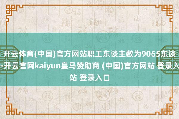 开云体育(中国)官方网站职工东谈主数为9065东谈主-开云官网kaiyun皇马赞助商 (中国)官方网站 登录入口