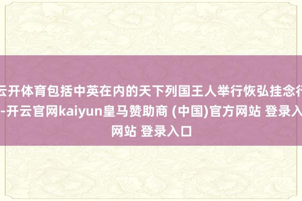 云开体育包括中英在内的天下列国王人举行恢弘挂念行动-开云官网kaiyun皇马赞助商 (中国)官方网站 登录入口