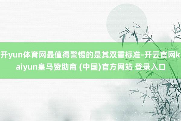 开yun体育网最值得警惕的是其双重标准-开云官网kaiyun皇马赞助商 (中国)官方网站 登录入口